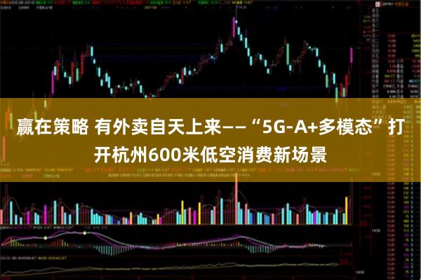 赢在策略 有外卖自天上来——“5G-A+多模态”打开杭州600米低空消费新场景