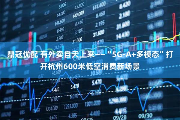 鼎冠优配 有外卖自天上来——“5G-A+多模态”打开杭州600米低空消费新场景