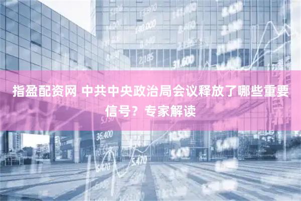 指盈配资网 中共中央政治局会议释放了哪些重要信号？专家解读