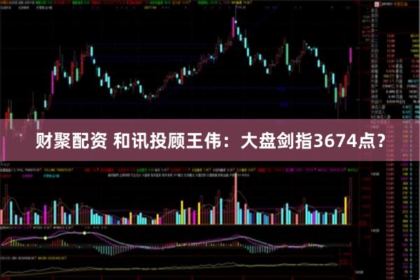 财聚配资 和讯投顾王伟：大盘剑指3674点？