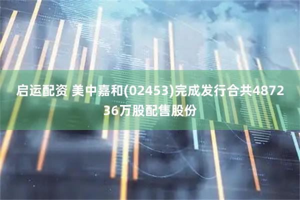 启运配资 美中嘉和(02453)完成发行合共487236万股配售股份