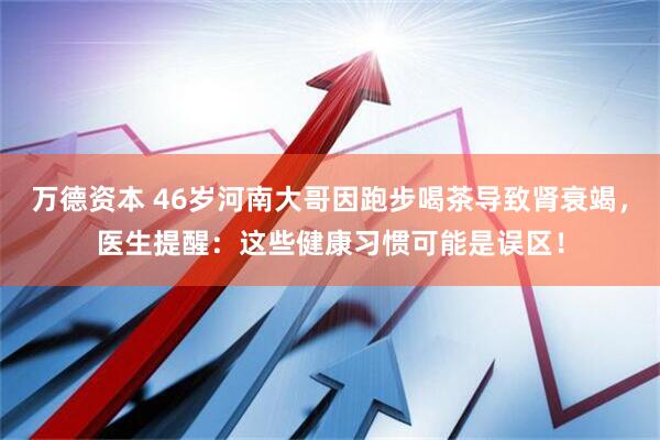 万德资本 46岁河南大哥因跑步喝茶导致肾衰竭，医生提醒：这些健康习惯可能是误区！