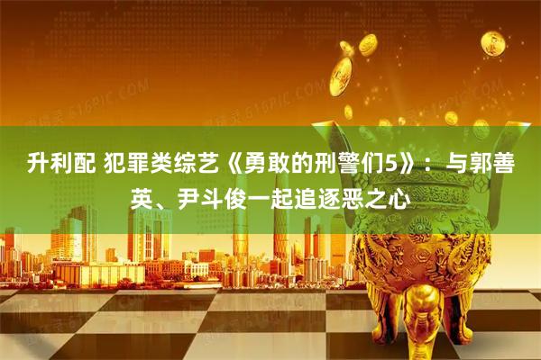 升利配 犯罪类综艺《勇敢的刑警们5》：与郭善英、尹斗俊一起追逐恶之心