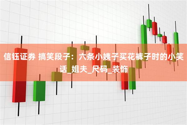 信钰证券 搞笑段子：六条小姨子买花裤子时的小笑话_姐夫_尺码_装饰