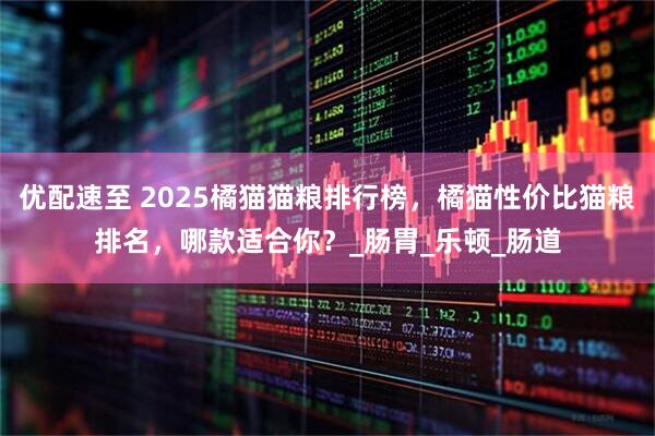 优配速至 2025橘猫猫粮排行榜，橘猫性价比猫粮排名，哪款适合你？_肠胃_乐顿_肠道