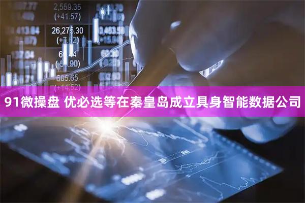 91微操盘 优必选等在秦皇岛成立具身智能数据公司