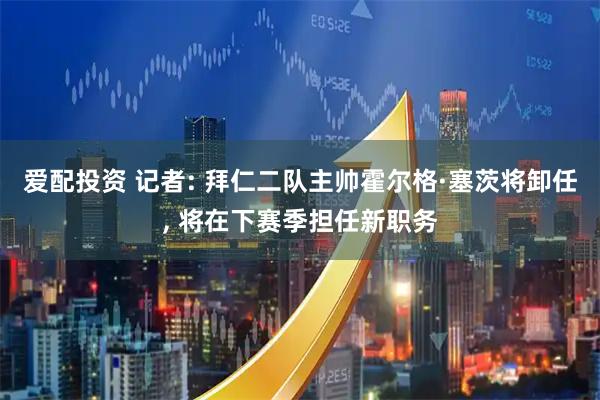 爱配投资 记者: 拜仁二队主帅霍尔格·塞茨将卸任, 将在下赛季担任新职务
