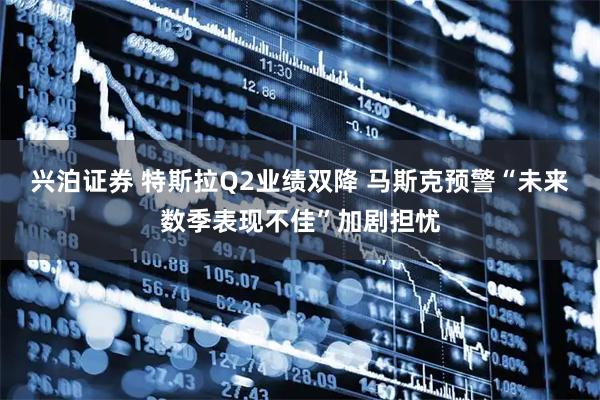 兴泊证券 特斯拉Q2业绩双降 马斯克预警“未来数季表现不佳”加剧担忧