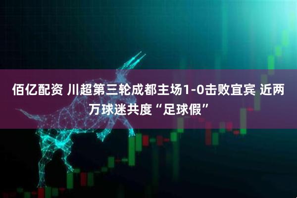 佰亿配资 川超第三轮成都主场1-0击败宜宾 近两万球迷共度“足球假”