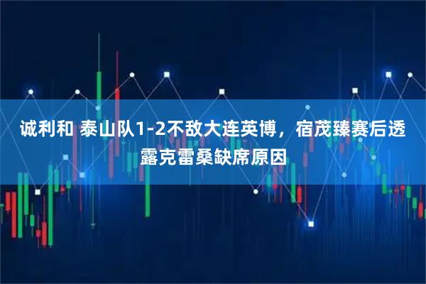 诚利和 泰山队1-2不敌大连英博,宿茂臻赛后透露克雷桑缺席原因