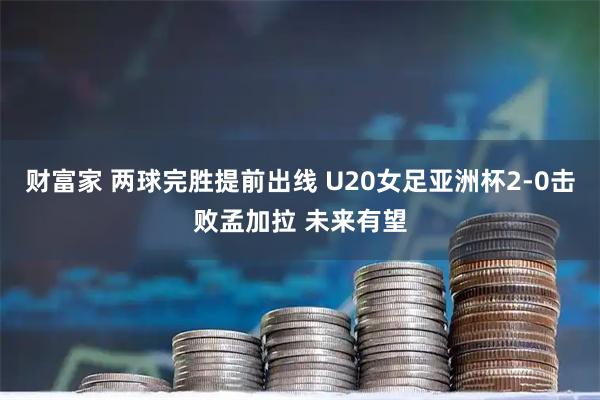 财富家 两球完胜提前出线 U20女足亚洲杯2-0击败孟加拉 未来有望