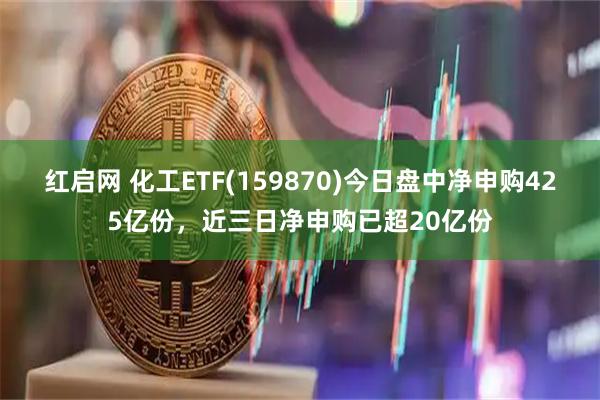 红启网 化工ETF(159870)今日盘中净申购425亿份，近三日净申购已超20亿份