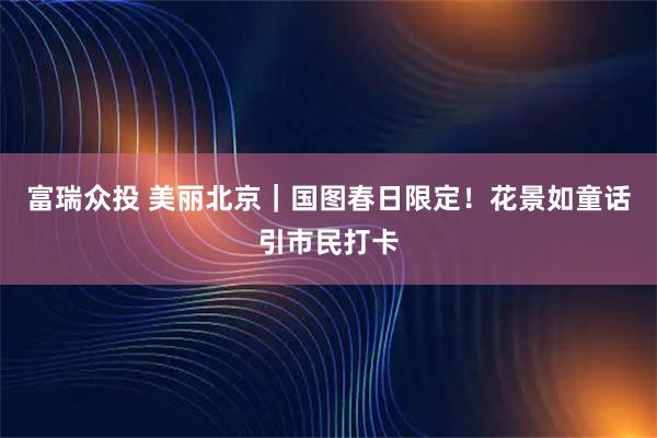 富瑞众投 美丽北京｜国图春日限定！花景如童话引市民打卡