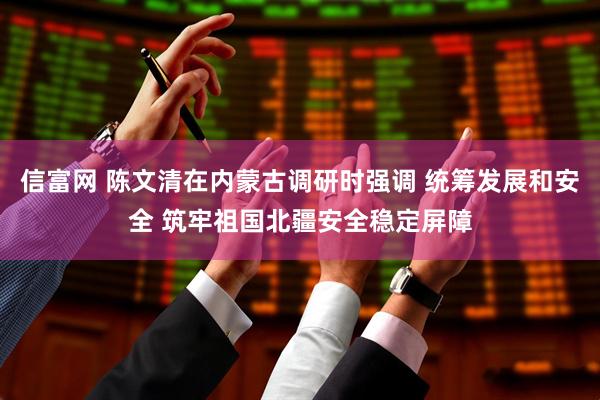 信富网 陈文清在内蒙古调研时强调 统筹发展和安全 筑牢祖国北疆安全稳定屏障