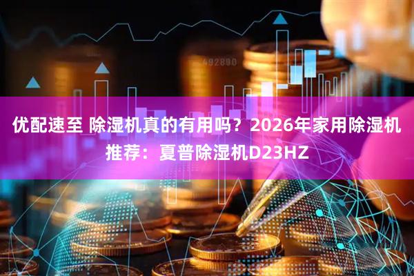 优配速至 除湿机真的有用吗？2026年家用除湿机推荐：夏普除湿机D23HZ