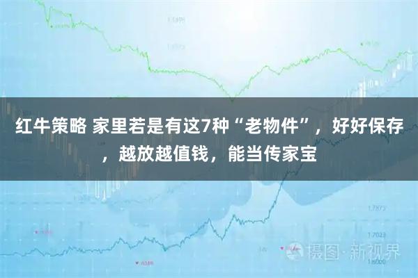 红牛策略 家里若是有这7种“老物件”，好好保存，越放越值钱，能当传家宝