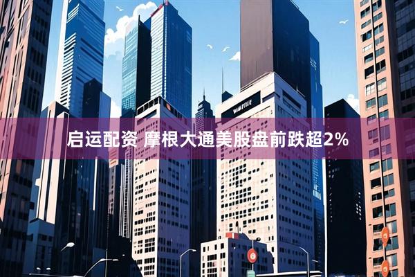 启运配资 摩根大通美股盘前跌超2%