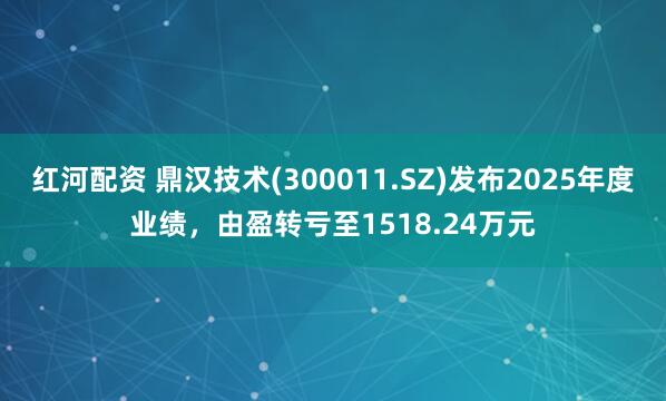 红河配资 鼎汉技术(300011.SZ)发布2025年度业绩，由盈转亏至1518.24万元